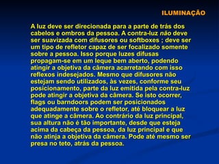 ILUMINAÇÃO A luz deve ser direcionada para a parte de trás dos cabelos e ombros da pessoa. A contra-luz  não  deve ser suavizada com difusores ou softboxes ; deve ser um tipo de refletor capaz de ser focalizado somente sobre a pessoa. Isso porque luzes difusas propagam-se em um leque bem aberto, podendo atingir a objetiva da câmera acarretando com isso reflexos indesejados. Mesmo que difusores não estejam sendo utilizados, às vezes, conforme seu posicionamento, parte da luz emitida pela contra-luz pode atingir a objetiva da câmera. Se isto ocorrer, flags ou barndoors podem ser posicionados adequadamente sobre o refletor, até bloquear a luz que atinge a câmera. Ao contrário da luz principal, sua altura não é tão importante, desde que esteja acima da cabeça da pessoa, da luz principal e que não atinja a objetiva da câmera. Pode até mesmo ser presa no teto, atrás da pessoa. 