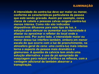 ILUMINAÇÃO A intensidade da contra-luz deve ser maior ou menor, conforme as características particulares da pessoa que está sendo gravada. Assim por exemplo, cores claras de cabelo e pessoas calvas exigem contra-luz menos intensa. Como não são indicados dispositivos difusores para este tipo de luz, a solução para atenuar ou aumentar sua intensidade é afastar ou aproximar o refletor do local onde a pessoa está. Por outro lado, a intensidade maior ou menor dessa luz interfere também, embora em menor escala do que ocorre com a luz de preenchimento, na atmosfera geral da cena: uma contra-luz mais intensa torna o aspecto da pessoa mais dramático e glamuroso. A questão da calvície tem ainda uma solução alternativa: o uso de pó apropriado de maquiagem para reduzir o brilho e os reflexos, com a vantagem adicional de também absorver a transpiração. 