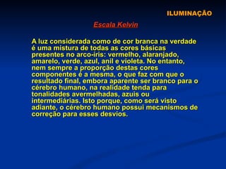 ILUMINAÇÃO Escala Kelvin A luz considerada como de cor branca na verdade é uma mistura de todas as cores básicas presentes no arco-íris: vermelho, alaranjado, amarelo, verde, azul, anil e violeta. No entanto, nem sempre a proporção destas cores componentes é a mesma, o que faz com que o resultado final, embora aparente ser branco para o cérebro humano, na realidade tenda para tonalidades avermelhadas, azuis ou intermediárias. Isto porque, como será visto adiante, o cérebro humano possui mecanismos de correção para esses desvios. 
