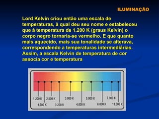ILUMINAÇÃO Lord Kelvin criou então uma escala de temperaturas, à qual deu seu nome e estabeleceu que à temperatura de 1.200 K (graus Kelvin) o corpo negro tornaria-se vermelho. E que quanto mais aquecido, mais sua tonalidade se alterava, correspondendo a temperaturas intermediárias. Assim, a escala Kelvin de temperatura de cor associa cor e temperatura   