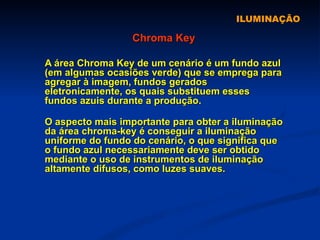 ILUMINAÇÃO Chroma Key A área Chroma Key de um cenário é um fundo azul (em algumas ocasiões verde) que se emprega para agregar à imagem, fundos gerados eletronicamente, os quais substituem esses fundos azuis durante a produção.   O aspecto mais importante para obter a iluminação da área chroma-key é conseguir a iluminação uniforme do fundo do cenário, o que significa que o fundo azul necessariamente deve ser obtido mediante o uso de instrumentos de iluminação altamente difusos, como luzes suaves.  