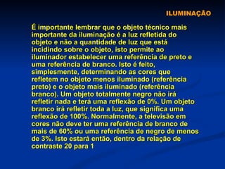 ILUMINAÇÃO É importante lembrar que o objeto técnico mais importante da iluminação é a luz refletida do objeto e não a quantidade de luz que está incidindo sobre o objeto, isto permite ao iluminador estabelecer uma referência de preto e uma referência de branco. Isto é feito, simplesmente, determinando as cores que refletem no objeto menos iluminado (referência preto) e o objeto mais iluminado (referência branco). Um objeto totalmente negro não irá refletir nada e terá uma reflexão de 0%. Um objeto branco irá refletir toda a luz, que significa uma reflexão de 100%. Normalmente, a televisão em cores não deve ter uma referência de branco de mais de 60% ou uma referência de negro de menos de 3%. Isto estará então, dentro da relação de contraste 20 para 1  