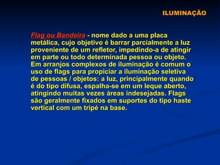 ILUMINAÇÃO Flag ou Bandeira  - nome dado a uma placa metálica, cujo objetivo é barrar parcialmente a luz proveniente de um refletor, impedindo-a de atingir em parte ou todo determinada pessoa ou objeto. Em arranjos complexos de iluminação é comum o uso de flags para propiciar a iluminação seletiva de pessoas / objetos: a luz, principalmente quando é do tipo difusa, espalha-se em um leque aberto, atingindo muitas vezes áreas indesejadas. Flags são geralmente fixados em suportes do tipo haste vertical com um tripé na base.  