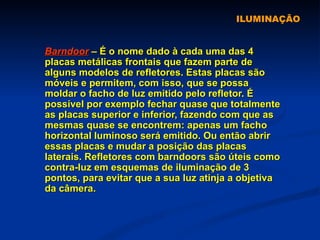 ILUMINAÇÃO Barndoor  – É o nome dado à cada uma das 4 placas metálicas frontais que fazem parte de alguns modelos de refletores. Estas placas são móveis e permitem, com isso, que se possa moldar o facho de luz emitido pelo refletor. É possível por exemplo fechar quase que totalmente as placas superior e inferior, fazendo com que as mesmas quase se encontrem: apenas um facho horizontal luminoso será emitido. Ou então abrir essas placas e mudar a posição das placas laterais. Refletores com barndoors são úteis como contra-luz em esquemas de iluminação de 3 pontos, para evitar que a sua luz atinja a objetiva da câmera.  