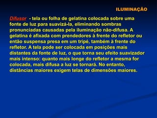 ILUMINAÇÃO Difusor   - tela ou folha de gelatina colocada sobre uma fonte de luz para suavizá-la, eliminando sombras pronunciadas causadas pela iluminação não-difusa. A gelatina é afixada com prendedores à frente do refletor ou então suspensa presa em um tripé, também à frente do refletor. A tela pode ser colocada em posições mais distantes da fonte de luz, o que torna seu efeito suavizador mais intenso: quanto mais longe do refletor a mesma for colocada, mais difusa a luz se tornará. No entanto, distâncias maiores exigem telas de dimensões maiores. 