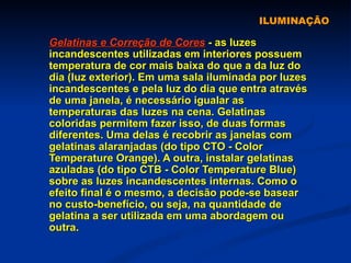 ILUMINAÇÃO Gelatinas e Correção de Cores  - as luzes incandescentes utilizadas em interiores possuem temperatura de cor mais baixa do que a da luz do dia (luz exterior). Em uma sala iluminada por luzes incandescentes e pela luz do dia que entra através de uma janela, é necessário igualar as temperaturas das luzes na cena. Gelatinas coloridas permitem fazer isso, de duas formas diferentes. Uma delas é recobrir as janelas com gelatinas alaranjadas (do tipo CTO - Color Temperature Orange). A outra, instalar gelatinas azuladas (do tipo CTB - Color Temperature Blue) sobre as luzes incandescentes internas. Como o efeito final é o mesmo, a decisão pode-se basear no custo-benefício, ou seja, na quantidade de gelatina a ser utilizada em uma abordagem ou outra. 