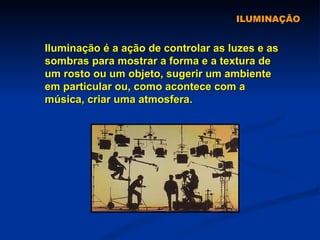 ILUMINAÇÃO Iluminação é a ação de controlar as luzes e as sombras para mostrar a forma e a textura de um rosto ou um objeto, sugerir um ambiente em particular ou, como acontece com a música, criar uma atmosfera.  