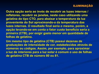ILUMINAÇÃO Outra opção seria ao invés de recobrir as luzes internas / refletores, recobrir as janelas, neste caso utilizando uma gelatina do tipo CTO, para abaixar a temperatura da luz proveniente do Sol aproximando-a da temperatura das luzes internas. O resultado final seria o mesmo, porém, a opção levando-se em conta o fator custo benefício seria a primeira (CTB), por exigir gasto menor em quantidade de folhas de gelatina. Um mesmo tipo de gelatina (CTB) possui dezenas de graduações de intensidade de cor, estabelecidas através de números ou códigos. Assim, por exemplo, para aproximar a luz de interiores para a luz solar é comum o uso de folhas de gelatina CTB de número 80 ou 81. 