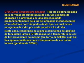ILUMINAÇÃO CTO (Color Temperature Orange)  - Tipo de gelatina utlizada para correção de temperatura de cor. Um exemplo de utilização é a gravação em uma sala iluminada predominantemente pela luz de lâmpadas incandescentes e/ou refletores com lâmpadas deste tipo, na qual existe uma janela de vidro por onde penetra a luz do dia.  Neste caso, recobrindo-se a janela com folhas de gelatina de tonalidade laranja (CTO) abaixa-se a temperatura de cor da luz proveniente da mesma (em torno de 5600K), cuja luz fica agora equilibrada com a temperatura de cor da luz interna (geralmente 3200K).   
