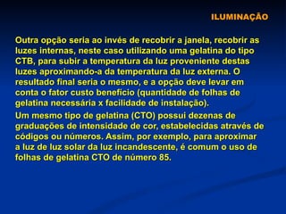 ILUMINAÇÃO Outra opção seria ao invés de recobrir a janela, recobrir as luzes internas, neste caso utilizando uma gelatina do tipo CTB, para subir a temperatura da luz proveniente destas luzes aproximando-a da temperatura da luz externa. O resultado final seria o mesmo, e a opção deve levar em conta o fator custo benefício (quantidade de folhas de gelatina necessária x facilidade de instalação). Um mesmo tipo de gelatina (CTO) possui dezenas de graduações de intensidade de cor, estabelecidas através de códigos ou números. Assim, por exemplo, para aproximar a luz de luz solar da luz incandescente, é comum o uso de folhas de gelatina CTO de número 85. 