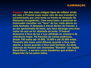 ILUMINAÇÃO Fresnel  - Um dos mais antigos tipos de refletor ainda em uso, o Fresnel (cujo nome vem de seu inventor) é caracterizado por uma lente na frente da lâmpada de filamento (tungstênio). Com essa lente, é possível ao iluminador escolher um "foco" de luz, mais aberto ou mais fechado. A lâmpada é móvel dentro do fresnel, e ao ser aproximada da lente, seu foco abrange uma área maior do que se for afastada da lente. O fresnel direciona o foco de luz e sua utilidade no cinema é de relevância ímpar. Há fresnéis de várias potências, desde 100 watts até 10.000, 15.000 e até 20.000 watts. Fresnéis são luzes semi-difusas quando o foco está aberto, e duras quando o foco está fechado. As abas externas do fresnel são chamadas "Bandôs" (do inglês Band-Door) , e servem como bandeiras que evitam a dispersão da luz pelos lados.   