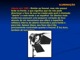 ILUMINAÇÃO Aberto Arri 1000  - Similar ao fresnel, mas não possui lente na frente, o que significa que ele não pode direcionar o foco de sua luz (razão pela qual é chamado "aberto") e este tende a se espalhar. Os abertos mais modernos possuem uma pequena variação de foco através de um mecanismo que altera a superfície refletora interna do aberto movendo-o para frente e para trás. Apesar disso, seu foco não é tão precisamente controlado quanto o fresnel. É luz dura, também de tungstênio.   