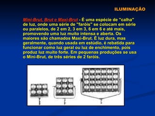 ILUMINAÇÃO Mini-Brut, Brut e Maxi-Brut  - É uma espécie de "calha" de luz, onde uma série de "faróis" se colocam em série ou paralelos, de 2 em 2, 3 em 3, 6 em 6 e até mais, promovendo uma luz muito intensa e aberta. Os maiores são chamados Maxi-Brut. É luz dura, mas geralmente, quando usada em estúdio, é rebatida para funcionar como luz geral ou luz de enchimento, pois produz luz muito forte. Em pequenas produções se usa o Mini-Brut, de três séries de 2 faróis. 