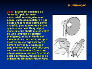 ILUMINAÇÃO Spot  - É também chamado de "marmita" pelo formato característico retangular, mas possui vasta nomenclatura e não existe um consenso sobre como chamá-lo para que todos saibam que falamos dele. De qualquer maneira, é luz aberta que se utiliza de uma lâmpada de quartzo (halógena), muito utilizada em casamentos e batizados, sempre atrás do sujeito que está com a câmera de vídeo. É luz dura e geralmente é usada com difusores na frente. Há também Spots que não possuem o formato "marmita", e daí a confusão. Alguns deles se utilizam de lâmpadas Photo Flood. 