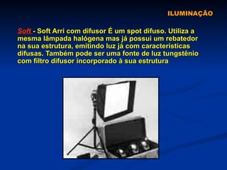 ILUMINAÇÃO Soft  - Soft Arri com difusor É um spot difuso. Utiliza a mesma lâmpada halógena mas já possui um rebatedor na sua estrutura, emitindo luz já com características difusas. Também pode ser uma fonte de luz tungstênio com filtro difusor incorporado à sua estrutura   