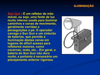 ILUMINAÇÃO Sun Gun  - É um refletor de mão móvel, ou seja, uma fonte de luz muito intensa usada para iluminar caminhos e cenas de movimento, geralmente corridas e perseguições a pé. O operador carrega o Sun Gun e um cinturão de baterias, que permite a iluminação destas cenas em lugares de difícil acesso para refletores maiores, como cavernas, mata, etc... Em geral, a bateria do Sun Gun não dura muito, e portanto é necessário um planejamento anterior rigoroso.   