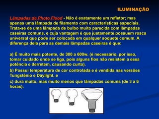ILUMINAÇÃO Lâmpadas de Photo Flood  - Não é exatamente um refletor; mas apenas uma lâmpada de filamento com características especiais. Trata-se de uma lâmpada de bulbo muito parecida com lâmpadas caseiras comuns, e cuja vantagem é que justamente possuem rosca universal que pode ser colocada em qualquer soquete comum. A diferença dela para as demais lâmpadas caseiras é que: a) É muito mais potente, de 300 a 600w. (é necessário, por isso, tomar cuidado onde se liga, pois alguns fios não resistem a essa potência e derretem, causando curto). b) Possui temperatura de cor controlada e é vendida nas versões Tungstênio e Daylight, e c) dura muito, mas muito menos que lâmpadas comuns (de 3 a 6 horas). 