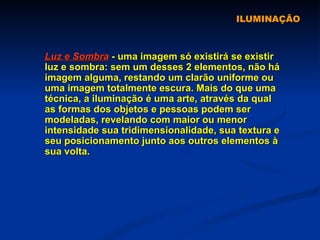 ILUMINAÇÃO Luz e Sombra  - uma imagem só existirá se existir luz e sombra: sem um desses 2 elementos, não há imagem alguma, restando um clarão uniforme ou uma imagem totalmente escura. Mais do que uma técnica, a iluminação é uma arte, através da qual as formas dos objetos e pessoas podem ser modeladas, revelando com maior ou menor intensidade sua tridimensionalidade, sua textura e seu posicionamento junto aos outros elementos à sua volta. 