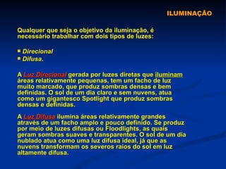 ILUMINAÇÃO Qualquer que seja o objetivo da iluminação, é necessário trabalhar com dois tipos de luzes:  Direcional  Difusa . A  Luz Direcional  gerada por luzes diretas que  iluminam  áreas relativamente pequenas, tem um facho de luz muito marcado, que produz sombras densas e bem definidas. O sol de um dia claro e sem nuvens, atua como um gigantesco Spotlight que produz sombras densas e definidas. A  Luz Difusa  ilumina áreas relativamente grandes através de um facho amplo e pouco definido. Se produz por meio de luzes difusas ou Floodlights, as quais geram sombras suaves e transparentes. O sol de um dia nublado atua como uma luz difusa ideal, já que as nuvens transformam os severos raios do sol em luz altamente difusa. 