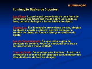 ILUMINAÇÃO Iluminação Básica de 3 pontos: Luz Chave :  Luz principal proveniente de uma fonte de iluminação direcional que incide sobre um sujeito ou área; permite distinguir a forma básica do objeto. Contra-Luz :  É a iluminação proveniente de trás, dirigida ao objeto e oposta a câmera; permite distinguir a sombra do objeto do fundo e reforça o contorno do objeto. Luz de Preenchimento :  É a que reduz o grau de contraste da sombra. Pode ser direcional se a área à ser preenchida é muito limitada. * Luz de Fundo :  Se emprega para iluminar o fundo ou a cenografia e se maneja por separado da iluminação dos executantes ou da área de atuação.  
