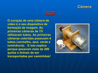 Câmera CCD O coração de uma câmera de vídeo é o seu dispositivo de formação de imagem. As primeiras câmeras de TV utilizavam tubos. As primeiras câmeras coloridas possuíam 4 tubos (vermelho, azul, verde e luminância).   E isto explica porque pesavam mais de 200 quilos e tinham de ser transportadas por caminhões! 
