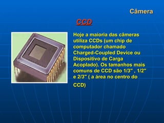Câmera CCD Hoje a maioria das câmeras utiliza CCDs (um chip de computador chamado Charged-Coupled Device ou Dispositivo de Carga Acoplado). Os tamanhos mais comuns de CCD são 1/3" , 1/2" e 2/3" ( a área no centro do CCD)   
