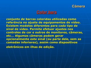 Câmera Color bars conjunto de barras coloridas utilizadas como referência no ajuste de equipamentos de vídeo. Existem modelos diferentes para cada tipo de sinal de vídeo. Permite efetuar ajustes nos controles de cor e outros de monitores, câmeras, etc... Algumas câmeras podem gerar opcionalmente este sinal (ou parte dele, sem as camadas inferiores), assim como dispositivos eletrônicos em ilhas de edição.   