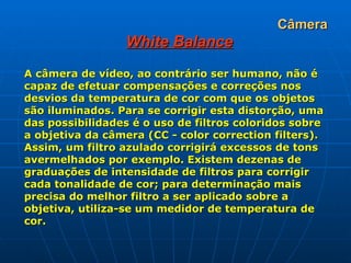 Câmera White Balance A câmera de vídeo, ao contrário ser humano, não é capaz de efetuar compensações e correções nos desvios da temperatura de cor com que os objetos são iluminados. Para se corrigir esta distorção, uma das possibilidades é o uso de filtros coloridos sobre a objetiva da câmera (CC - color correction filters). Assim, um filtro azulado corrigirá excessos de tons avermelhados por exemplo. Existem dezenas de graduações de intensidade de filtros para corrigir cada tonalidade de cor; para determinação mais precisa do melhor filtro a ser aplicado sobre a objetiva, utiliza-se um medidor de temperatura de cor.   