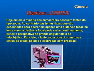 Câmera Objetivas – (LENTES) Hoje em dia a maioria das camcorders possuem lentes do tipo zoom. Ao contrário das lentes fixas, que são desenhadas para operar em apenas uma distância focal, na lente zoom a distância focal pode variar continuamente, desde a perspectiva da grande angular até a da teleobjetiva. Para isto, a lente zoom possui numerosas lentes de cristal polidas e calibradas com precisão.   