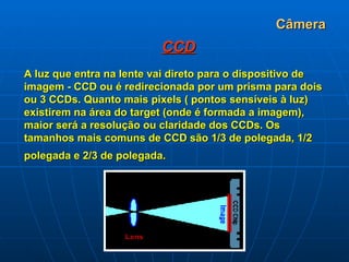 Câmera CCD A luz que entra na lente vai direto para o dispositivo de imagem - CCD ou é redirecionada por um prisma para dois ou 3 CCDs. Quanto mais pixels ( pontos sensíveis à luz) existirem na área do target (onde é formada a imagem), maior será a resolução ou claridade dos CCDs. Os tamanhos mais comuns de CCD são 1/3 de polegada, 1/2 polegada e 2/3 de polegada.   