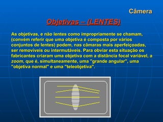 Câmera Objetivas – (LENTES) As objetivas, e não lentes como impropriamente se chamam, (convém referir que uma objetiva é composta por vários conjuntos de lentes) podem, nas câmaras mais aperfeiçoadas, ser removíveis ou intermutáveis. Para obviar esta situação os fabricantes criaram uma objetiva com a distância focal variável, a  zoom , que é, simultaneamente, uma "grande angular", uma "objetiva normal" e uma "teleobjetiva".   