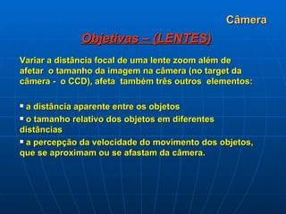 Câmera Objetivas – (LENTES) Variar a distância focal de uma lente zoom além de afetar  o tamanho da imagem na câmera (no target da câmera -  o CCD), afeta  também três outros  elementos:     a distância aparente entre os objetos    o tamanho relativo dos objetos em diferentes distâncias   a percepção da velocidade do movimento dos objetos, que se aproximam ou se afastam da câmera. 