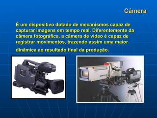 Câmera É um dispositivo dotado de mecanismos capaz de capturar imagens em tempo real. Diferentemente da câmera fotográfica, a câmera de vídeo é capaz de registrar movimentos, trazendo assim uma maior dinâmica ao resultado final da produção.   