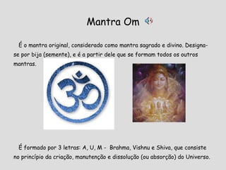 Mantra Om É o mantra original, considerado como mantra sagrado e divino. Designa- se por bija (semente), e é a partir dele que se formam todos os outros mantras.  É formado por 3 letras: A, U, M -  Brahma, Vishnu e Shiva, que consiste no princípio da criação, manutenção e dissolução (ou absorção) do Universo. 