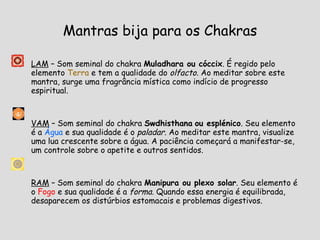 Mantras bija para os Chakras LAM  – Som seminal do chakra  Muladhara ou cóccix . É regido pelo elemento  Terra  e tem a qualidade do  olfacto . Ao meditar sobre este mantra, surge uma fragrância mística como indício de progresso espiritual. VAM  – Som seminal do chakra  Swdhisthana   ou esplénico . Seu elemento é a  Água  e sua qualidade é o  paladar . Ao meditar este mantra, visualize uma lua crescente sobre a água. A paciência começará a manifestar-se, um controle sobre o apetite e outros sentidos. RAM  – Som seminal do chakra  Manipura ou plexo solar . Seu elemento é o  Fogo  e sua qualidade é a  forma . Quando essa energia é equilibrada, desaparecem os distúrbios estomacais e problemas digestivos. 