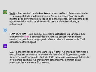 YAM  – Som seminal do chakra  Anahata ou cardíaco . Seu elemento é o  Ar  e sua qualidade predominante é o  tacto . Ao concentrar-se neste mantra pode ouvir música ou vozes de Seres Divinos. Este mantra pode ajudar a aliviar muito os sintomas da asma e de outras doenças pulmonares. HAM OU HUM  – Som seminal do chakra  Vishuddha ou laríngeo . Seu elemento é o  éter  e sua qualidade o  som . Ao concentrar-se neste mantra, os problemas de garganta são curados e torna-se mais fácil aprender outras línguas. OM  – Som seminal do chakra  Ajna ou 3º olho . As energias femininas e masculinas encontram-se no centro da  terceira visão , portanto, este som contém o Principio da Unidade. Está relacionado a uma qualidade de inteligência cósmica. Ao praticarem este mantra, eliminam-se as preocupações e a mente fica serena. 