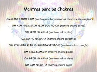 Mantras para os Chakras OM MANI PADME HUM  (mantra para harmonizar os chakras e iluminação) OM AIM HRIM SRIM KLIM SOU HU OM  (mantra chakra coroa) OM KRIM NAMAHA  (mantra chakra olho) OM SO HU NAMAHA  (mantra chakra garganta) OM AIM HRIM KLIM CHAMUNDAYE VICHE  (mantra chakra coração) OM SRIM NAMAHA  (mantra chakra plexo) OM HRIM NAMAHA  (mantra chakra alma) OM AIM NAMAHA  (mantra chakra base) 