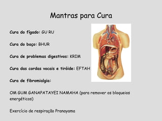Mantras para Cura Cura do fígado:  GU RU Cura do baço:  BHUR Cura de problemas digestivos:  KRIM Cura das cordas vocais e tiróide:  EFTAH Cura de fibromialgia: OM GUM GANAPATAYEI NAMAHA  (para remover os bloqueios energéticos)   Exercício de respiração Pranayama  