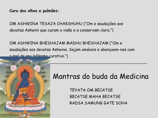 Cura dos olhos e pulmões:   OM ASHWINA TESAJA CHAKSHUHU  (“Om e saudações aos devatas Ashwini que curam a visão e a conservam clara.”) OM ASHWINA BHESHAJAM MADHU BHESHAJAM  (“Om e saudações aos devatas Ashwina. Sejam amáveis e abençoem-nos com o mel de seu bálsamo curativo.”) _______________________________________________________________ Mantras do buda da Medicina TEYATA OM BECATSE BECATSE MAHA BECATSE RADSA SAMUNG GATE SOHA 