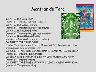 Mantras de Tara OM AH VAJRA-VINE HUM (mantra de Tara azul, que toca o alaúde)  OM AH VAJRA-VAM SHE HUM (mantra de Tara amarela, que toca a flauta) OM AH VAJRA-MURAGE HUM  (mantra de Tara vermelha, que toca o tambor) OM AH VAJRA-MRIDAMGE HUM (mantra de Tara verde, que toca o tambor) OM TARE TUTARE TURE SOHA  (mantra Tara, que contém todos os 21 mantras Tara, harmonia, paz, amor, prosperidade, cura, protecção, etc.) OM TARE TUTARE TURE DZAMBEH MOHEH DANA METI SHRI SOHA (mantra de Tara para a prosperidade) OM BEMA TARE SENDARA HRI SARVA LOKA WASHUM KURU HO (mantra de Tara para evoluir) OM TARE TUTARE TURE SARVA ATA SIDDHI SHIDDHI KURU SOHA (mantra de Tara para pedidos) 