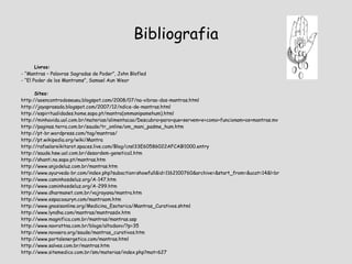 Bibliografia Livros: - “Mantras – Palavras Sagradas de Poder”, John Blofled - “El Poder de los Mantrams”, Samael Aun Weor  Sites: http://aoencontrodoseueu.blogspot.com/2008/07/na-vibrao-dos-mantras.html http://jayaprasada.blogspot.com/2007/12/ndice-de-mantras.html http://espiritualidades.home.sapo.pt/mantra(ommanipamehum).html http://minhavida.uol.com.br/materias/alimentacao/Descubra+para+que+servem+e+como+funcionam+os+mantras.mv http://paginas.terra.com.br/saude/tr_online/om_mani_padme_hum.htm http://pt-br.wordpress.com/tag/mantras/ http://pt.wikipedia.org/wiki/Mantra http://rafaelareikitarot.spaces.live.com/Blog/cns!33E60586022AFCAB!1000.entry http://saude.hsw.uol.com.br/desordem-genetica1.htm http://shanti.no.sapo.pt/mantras.htm http://www.anjodeluz.com.br/mantras.htm http://www.ayurveda-br.com/index.php?subaction=showfull&id=1162100760&archive=&start_from=&ucat=14&l=br http://www.caminhosdeluz.org/A-147.htm http://www.caminhosdeluz.org/A-299.htm http://www.dharmanet.com.br/vajrayana/mantra.htm http://www.espacoauryn.com/mantraom.htm http://www.gnosisonline.org/Medicina_Esoterica/Mantras_Curativos.shtml http://www.lyndha.com/mantras/mantrasdx.htm http://www.magnifica.com.br/mantras/mantras.asp http://www.navrattna.com.br/blogs/altodaxv/?p=35 http://www.novaera.org/saude/mantras_curativos.htm http://www.portalenergetico.com/mantras.html http://www.salves.com.br/mantras.htm http://www.sitemedico.com.br/sm/materias/index.php?mat=627 