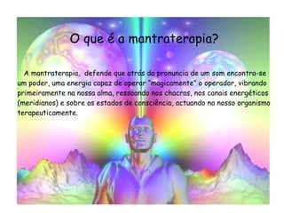 O que é a mantraterapia? A mantraterapia,  defende que atrás da pronuncia de um som encontra-se um poder, uma energia capaz de operar “magicamente” o operador, vibrando primeiramente na nossa alma, ressoando nos chacras, nos canais energéticos (meridianos) e sobre os estados de consciência, actuando no nosso organismo terapeuticamente. 