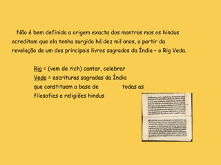 Não é bem definida a origem exacta dos mantras mas os hindus acreditam que ela tenha surgido há dez mil anos, a partir da revelação de um dos principais livros sagrados da Índia – o Rig Veda. Rig  = (vem de rich) cantar, celebrar Veda  = escrituras sagradas da Índia  que constituem a base de  todas as  filosofias e religiões hindus   