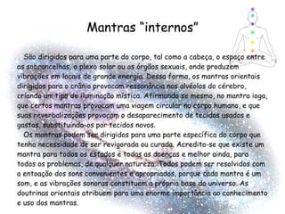 Mantras “internos” São dirigidos para uma parte do corpo, tal como a cabeça, o espaço entre as sobrancelhas, o plexo solar ou os órgãos sexuais, onde produzem vibrações em locais de grande energia. Dessa forma, os mantras orientais dirigidos para o crânio provocam ressonância nos alvéolos do cérebro, criando um tipo de iluminação mística. Afirmando se mesmo, no mantra ioga, que certos mantras provocam uma viagem circular no corpo humano, e que suas reverbalizações provocam o desaparecimento de tecidos usados e gastos, substituindo-os por tecidos novos. Os mantras podem ser dirigidos para uma parte específica do corpo que tenha necessidade de ser revigorada ou curada. Acredita-se que existe um mantra para todos os estados e todas as doenças e melhor ainda, para todos os problemas, de qualquer natureza. Todos podem ser resolvidos com a entoação dos sons convenientes e apropriados, porque cada mantra é um som, e as vibrações sonoras constituem a própria base do universo. As doutrinas orientais atribuem para uma enorme importância ao conhecimento e uso dos mantras.  