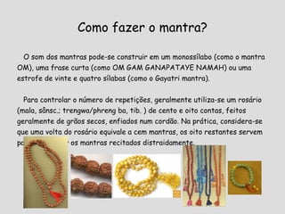 Como fazer o mantra? O som dos mantras pode-se construir em um monossílabo (como o mantra OM), uma frase curta (como OM GAM GANAPATAYE NAMAH) ou uma estrofe de vinte e quatro sílabas (como o Gayatri mantra).  Para controlar o número de repetições, geralmente utiliza-se um rosário (mala, sânsc.; trengwa/phreng ba, tib. ) de cento e oito contas, feitos geralmente de grãos secos, enfiados num cordão. Na prática, considera-se que uma volta do rosário equivale a cem mantras, os oito restantes servem para compensar os mantras recitados distraidamente. 
