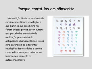 Porque cantá-los em sânscrito Na tradição hindu, os mantras são considerados Shruti, revelação, o que significa que esses sons não foram criados por um autor humano, mas percebidos em estado de meditação pelos sábios da antiguidade, chamados Rishis. Esses sons descrevem as diferentes revelações destes sábios e servem como indicadores para orientar os humanos em direcção ao autoconhecimento. 