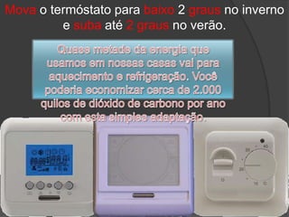 Mova o termóstato para baixo 2 graus no inverno e suba até 2 graus no verão.Quase metade da energia que usamos em nossas casas vai para aquecimento e refrigeração. Você poderia economizar cerca de 2.000 quilos de dióxido de carbono por ano com esta simples adaptação.