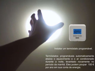 Instalar um termóstato programável.Termóstatos programáveis automaticamente abaixa o aquecimento e o ar condicionado durante a noite, levantado novamente no período da manhã. Eles podem poupar  100 €  por ano em sua conta de energia.