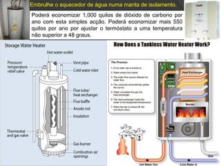 Embrulhe o aquecedor de água numa manta de isolamento.Poderá economizar 1,000 quilos de dióxido de carbono por ano com esta simples acção. Poderá economizar mais 550 quilos por ano por ajustar o termóstato a uma temperatura não superior a 48 graus.