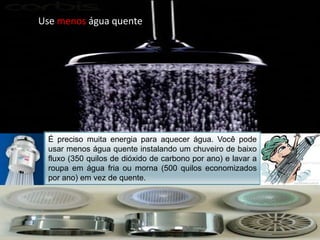 Use menoságuaquenteÉ preciso muita energia para aquecer água. Você pode usar menos água quente instalando um chuveiro de baixo fluxo (350 quilos de dióxido de carbono por ano) e lavar a roupa em água fria ou morna (500 quilos economizados por ano) em vez de quente.